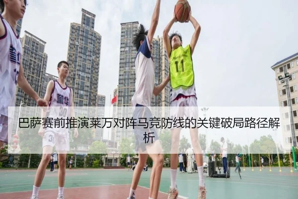 巴萨赛前推演莱万对阵马竞防线的关键破局路径解析