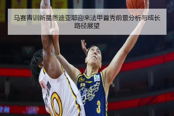 马赛青训新星恩迪亚耶迎来法甲首秀前景分析与成长路径展望