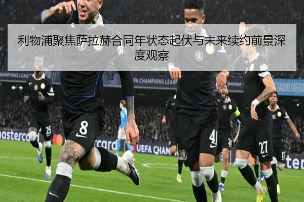 利物浦聚焦萨拉赫合同年状态起伏与未来续约前景深度观察