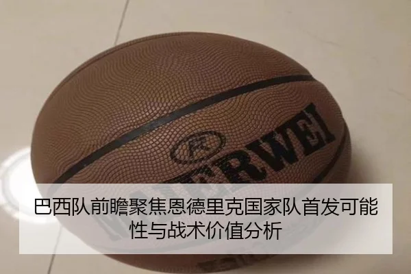 巴西队前瞻聚焦恩德里克国家队首发可能性与战术价值分析
