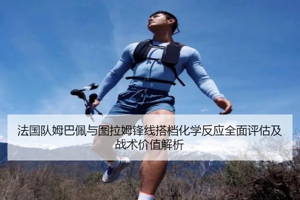 法国队姆巴佩与图拉姆锋线搭档化学反应全面评估及战术价值解析