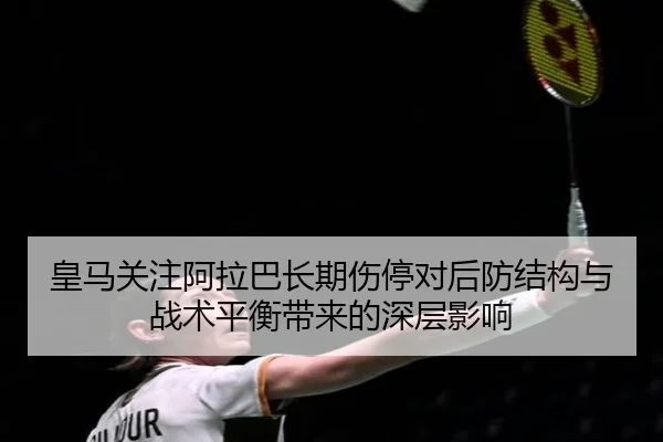 皇马关注阿拉巴长期伤停对后防结构与战术平衡带来的深层影响