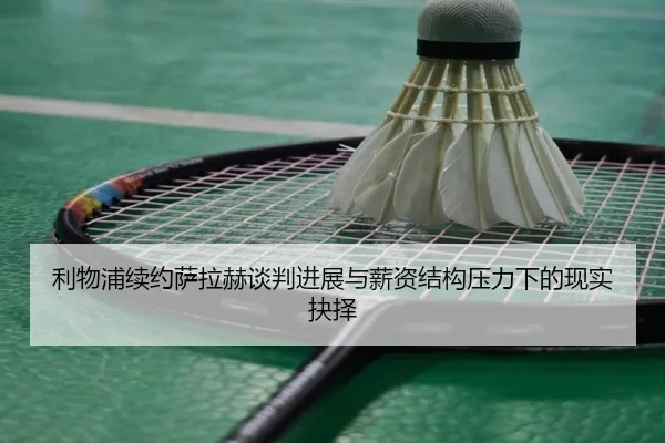 利物浦续约萨拉赫谈判进展与薪资结构压力下的现实抉择