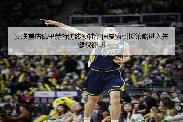 曼联重估德里赫特防线领袖价值夏窗引援策略进入关键权衡期