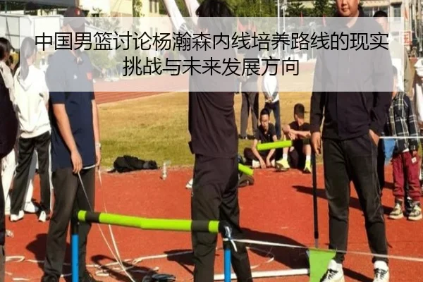 中国男篮讨论杨瀚森内线培养路线的现实挑战与未来发展方向