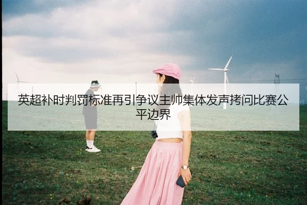 英超补时判罚标准再引争议主帅集体发声拷问比赛公平边界
